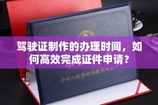 台北驾驶证制作的办理时间，如何高效完成证件申请？